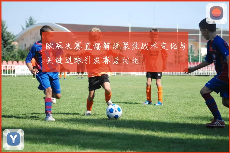 欧冠决赛直播解说聚焦战术变化与关键进球引发赛后讨论