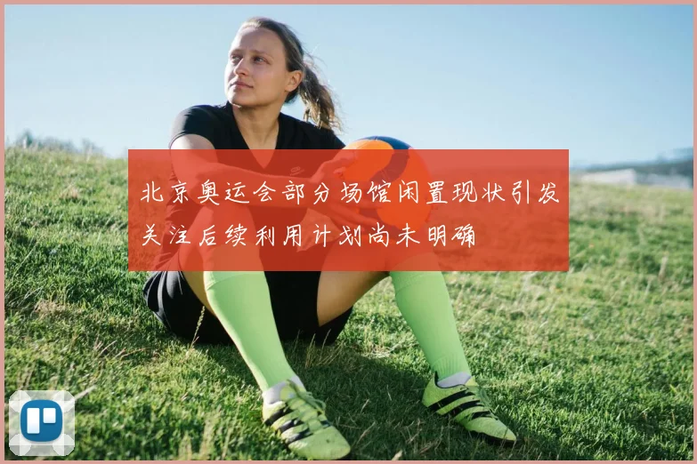 北京奥运会部分场馆闲置现状引发关注后续利用计划尚未明确