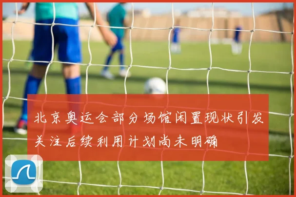 北京奥运会部分场馆闲置现状引发关注后续利用计划尚未明确