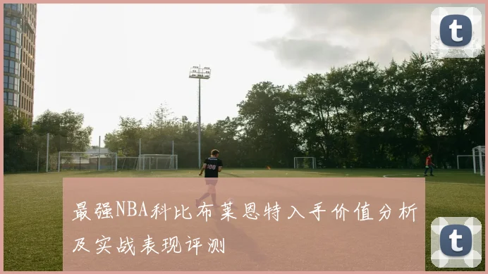 最强NBA科比布莱恩特入手价值分析及实战表现评测