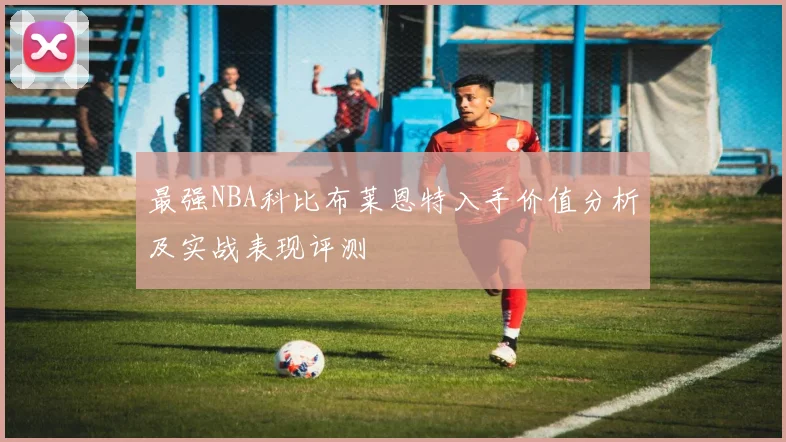 最强NBA科比布莱恩特入手价值分析及实战表现评测